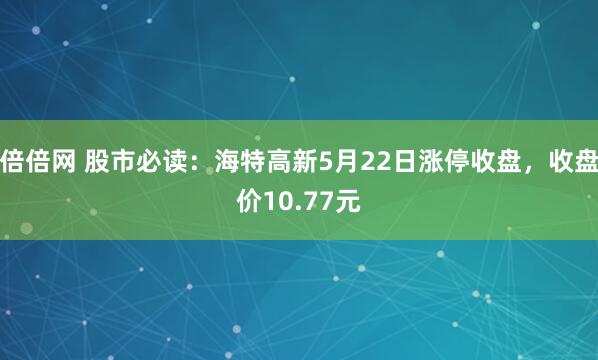 倍倍网 股市必读：海特高新5月22日涨停收盘，收盘价10.77元