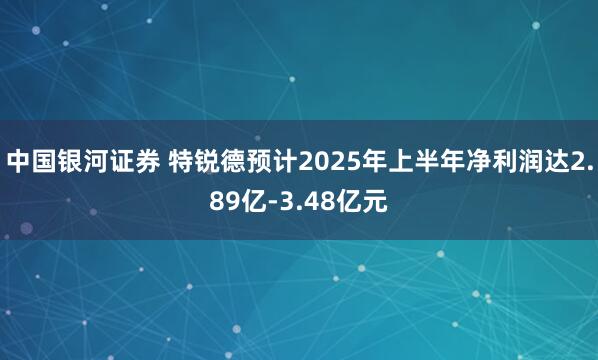 中国银河证券 特锐德预计2025年上半年净利润达2.89亿-3.48亿元