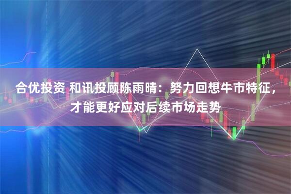 合优投资 和讯投顾陈雨晴：努力回想牛市特征，才能更好应对后续市场走势