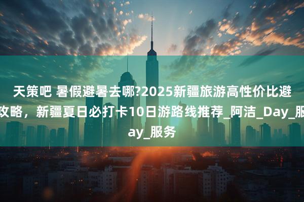 天策吧 暑假避暑去哪?2025新疆旅游高性价比避坑攻略，新疆夏日必打卡10日游路线推荐_阿洁_Day_服务