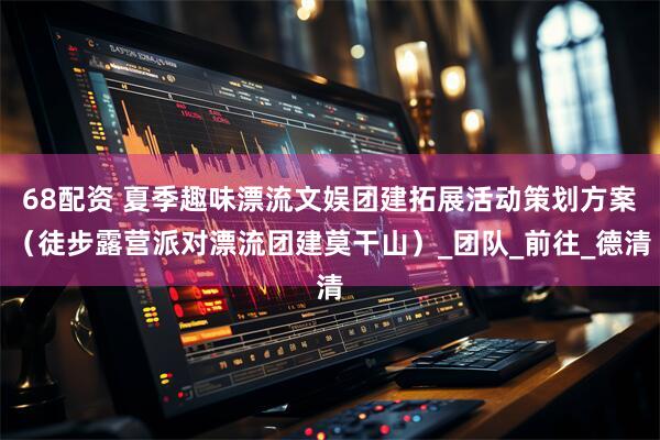 68配资 夏季趣味漂流文娱团建拓展活动策划方案（徒步露营派对漂流团建莫干山）_团队_前往_德清