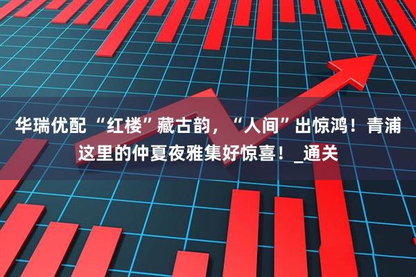 华瑞优配 “红楼”藏古韵，“人间”出惊鸿！青浦这里的仲夏夜雅集好惊喜！_通关