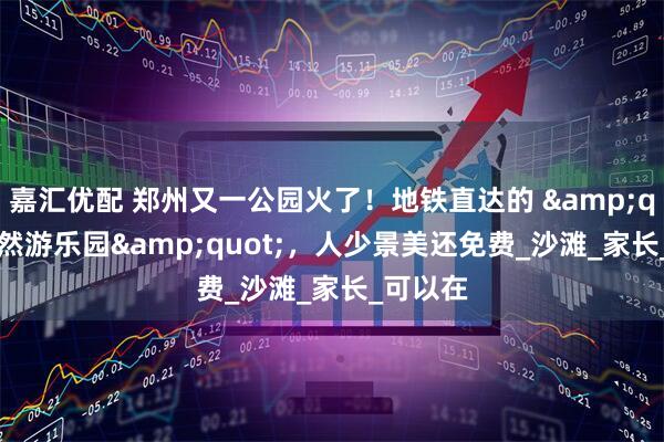 嘉汇优配 郑州又一公园火了！地铁直达的 &quot;天然游乐园&quot;，人少景美还免费_沙滩_家长_可以在