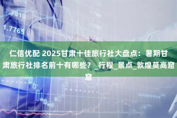 仁信优配 2025甘肃十佳旅行社大盘点：暑期甘肃旅行社排名前十有哪些？_行程_景点_敦煌莫高窟