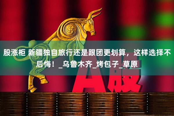 股涨柜 新疆独自旅行还是跟团更划算，这样选择不后悔！_乌鲁木齐_烤包子_草原