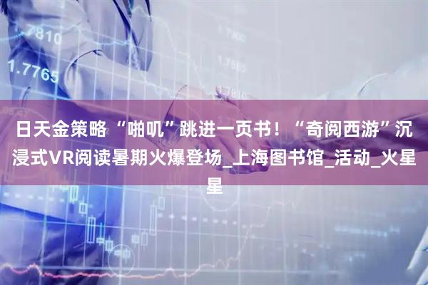日天金策略 “啪叽”跳进一页书！“奇阅西游”沉浸式VR阅读暑期火爆登场_上海图书馆_活动_火星