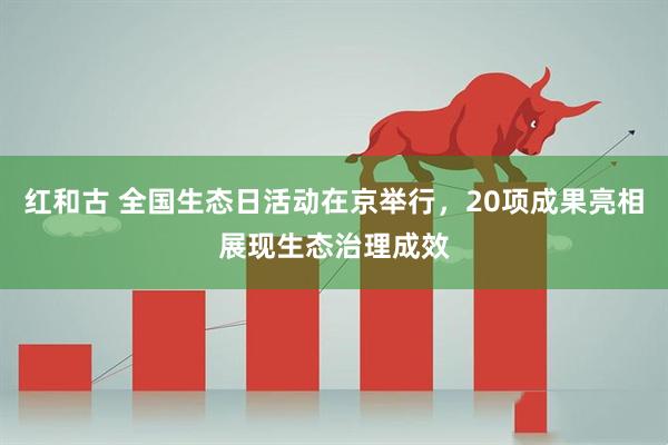 红和古 全国生态日活动在京举行，20项成果亮相展现生态治理成效