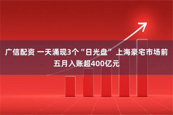 广信配资 一天涌现3个“日光盘” 上海豪宅市场前五月入账超400亿元