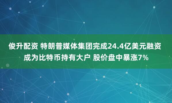俊升配资 特朗普媒体集团完成24.4亿美元融资 成为比特币持有大户 股价盘中暴涨7%