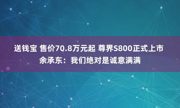 送钱宝 售价70.8万元起 尊界S800正式上市 余承东：我们绝对是诚意满满