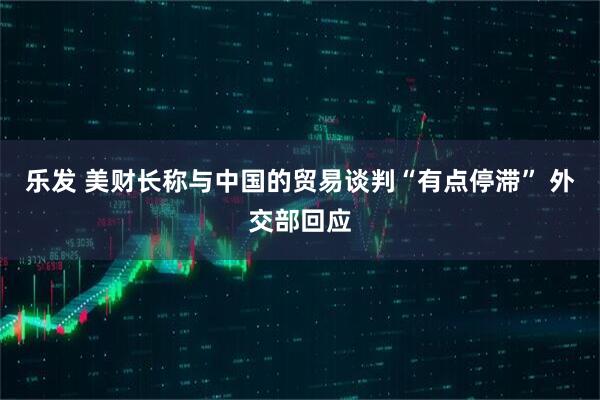乐发 美财长称与中国的贸易谈判“有点停滞” 外交部回应