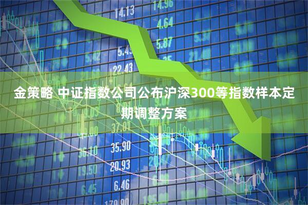 金策略 中证指数公司公布沪深300等指数样本定期调整方案