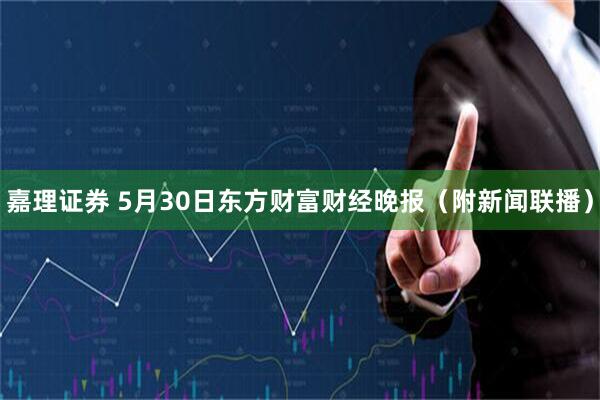 嘉理证券 5月30日东方财富财经晚报（附新闻联播）