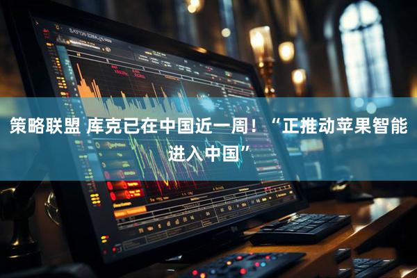 策略联盟 库克已在中国近一周！“正推动苹果智能进入中国”