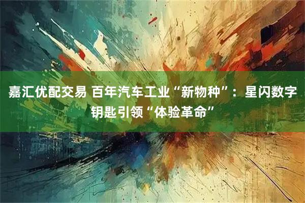 嘉汇优配交易 百年汽车工业“新物种”：星闪数字钥匙引领“体验革命”