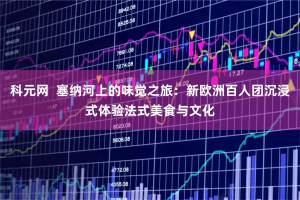 科元网  塞纳河上的味觉之旅：新欧洲百人团沉浸式体验法式美食与文化