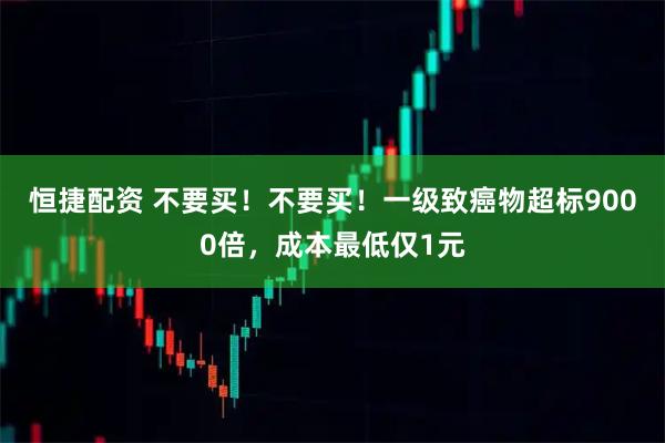 恒捷配资 不要买！不要买！一级致癌物超标9000倍，成本最低仅1元