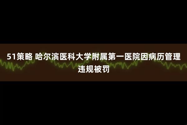 51策略 哈尔滨医科大学附属第一医院因病历管理违规被罚
