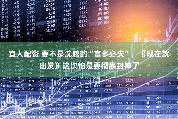 宜人配资 要不是沈腾的“言多必失”，《现在就出发》这次怕是要彻底封神了