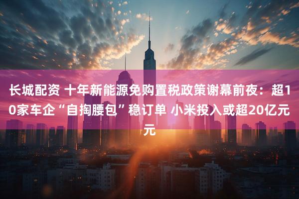 长城配资 十年新能源免购置税政策谢幕前夜：超10家车企“自掏腰包”稳订单 小米投入或超20亿元