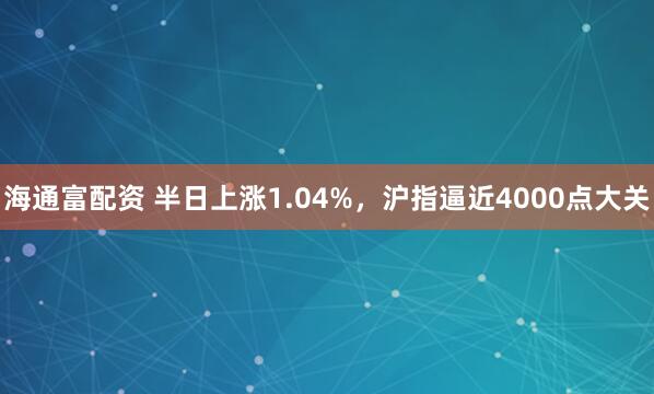 海通富配资 半日上涨1.04%，沪指逼近4000点大关