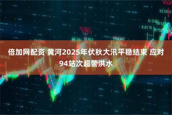 倍加网配资 黄河2025年伏秋大汛平稳结束 应对94站次超警洪水