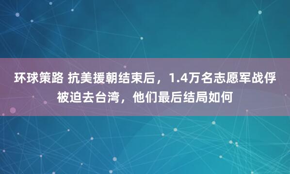 环球策路 抗美援朝结束后，1.4万名志愿军战俘被迫去台湾，他们最后结局如何