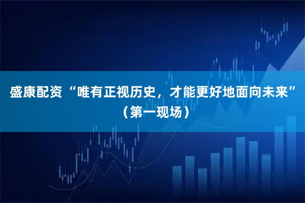 盛康配资 “唯有正视历史，才能更好地面向未来”（第一现场）