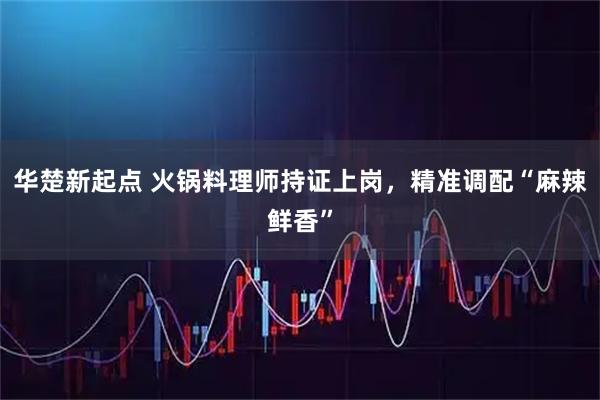 华楚新起点 火锅料理师持证上岗，精准调配“麻辣鲜香”