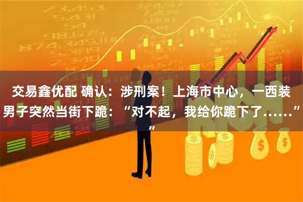 交易鑫优配 确认：涉刑案！上海市中心，一西装男子突然当街下跪：“对不起，我给你跪下了……”