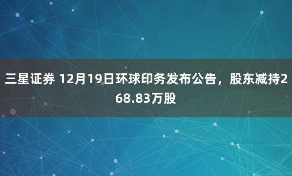 三星证券 12月19日环球印务发布公告，股东减持268.83万股