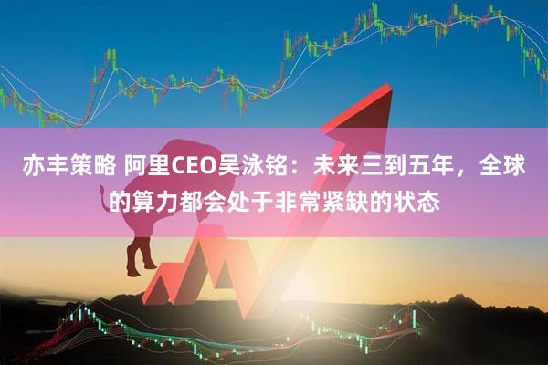 亦丰策略 阿里CEO吴泳铭：未来三到五年，全球的算力都会处于非常紧缺的状态