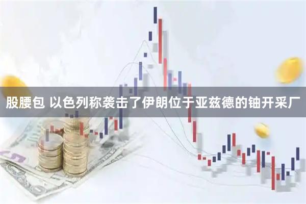 股腰包 以色列称袭击了伊朗位于亚兹德的铀开采厂